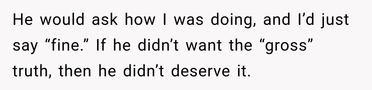He would ask how I was doing, and I’d just say “fine.” If he didn’t want the “gross” truth, then he didn’t deserve it.