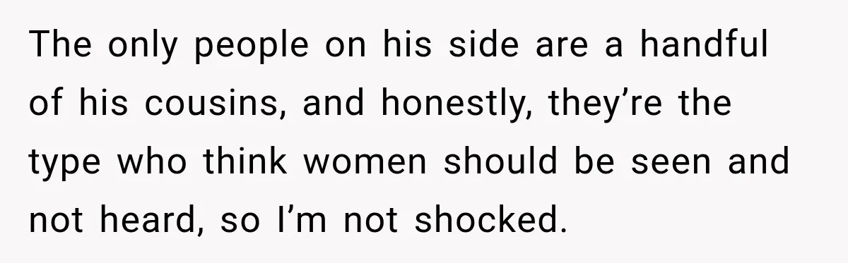 The only people on his side are a handful of his cousins, and honestly, they’re the type who think women should be seen and not heard, so I’m not shocked.