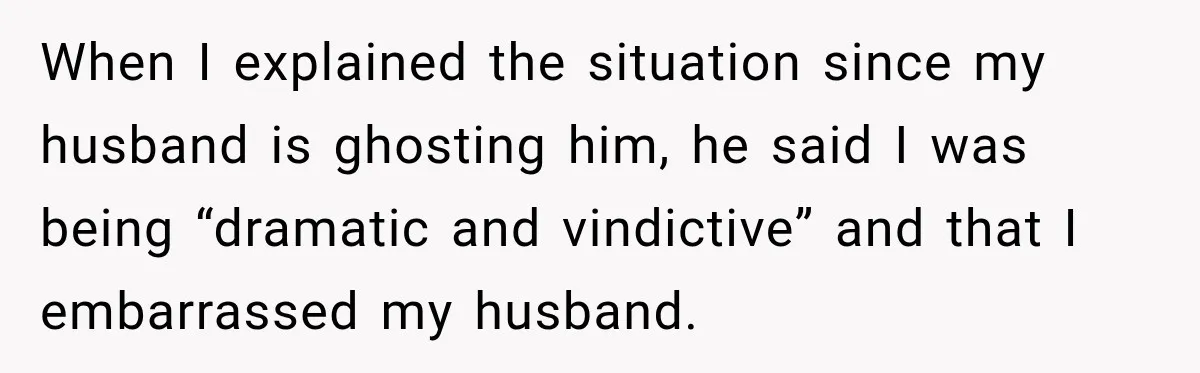When I explained the situation since my husband is ghosting him, he said I was being “dramatic and vindictive” and that I embarrassed my husband.