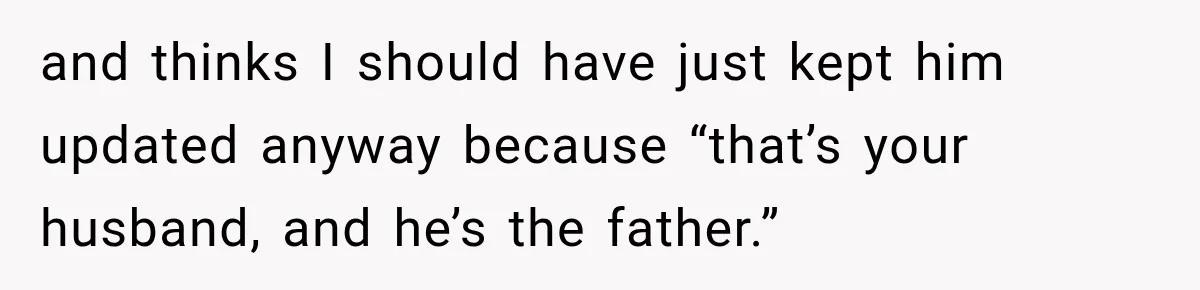 and thinks I should have just kept him updated anyway because “that’s your husband, and he’s the father.”