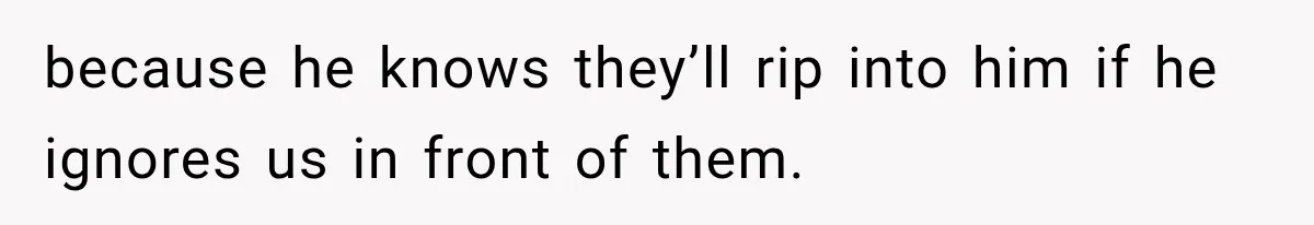 because he knows they’ll rip into him if he ignores us in front of them.