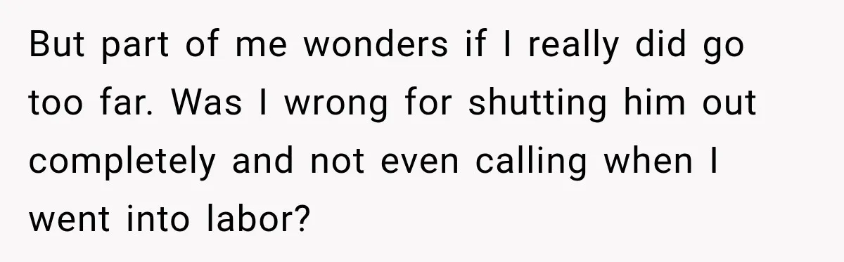 But part of me wonders if I really did go too far. Was I wrong for shutting him out completely and not even calling when I went into labor?