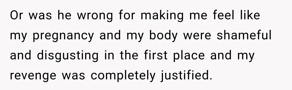 Or was he wrong for making me feel like my pregnancy and my body were shameful and disgusting in the first place and my revenge was completely justified.