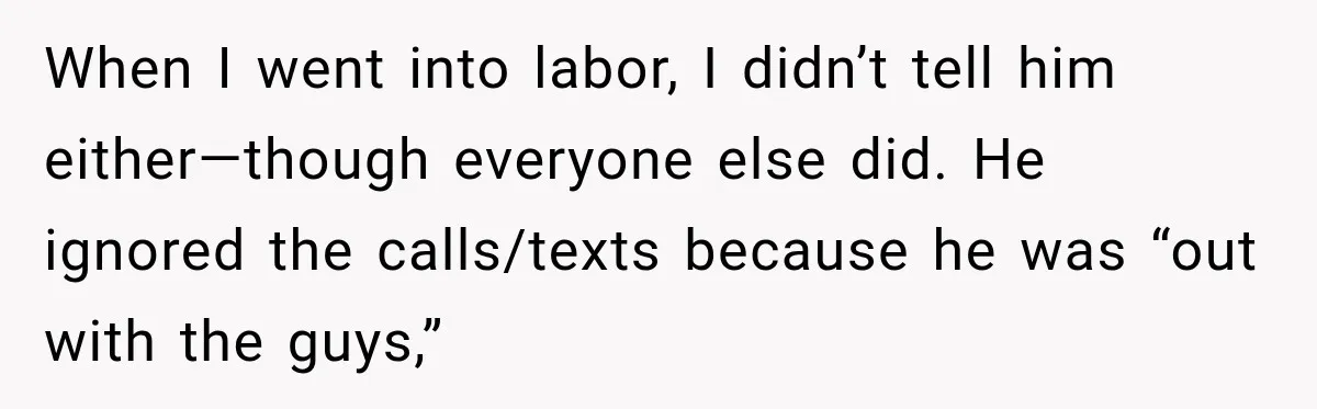 When I went into labor, I didn’t tell him either—though everyone else did. He ignored the calls/texts because he was “out with the guys,”