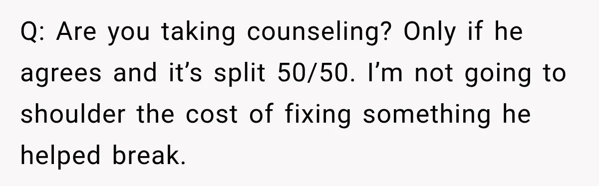 Q: Are you taking counseling? Only if he agrees and it’s split 50/50. I’m not going to shoulder the cost of fixing something he helped break.
