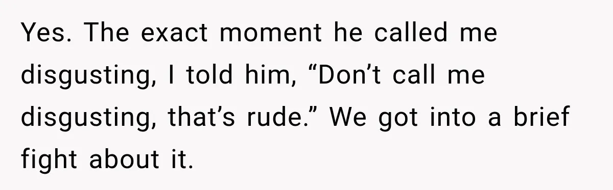 Yes. The exact moment he called me disgusting, I told him, “Don’t call me disgusting, that’s rude.” We got into a brief fight about it.