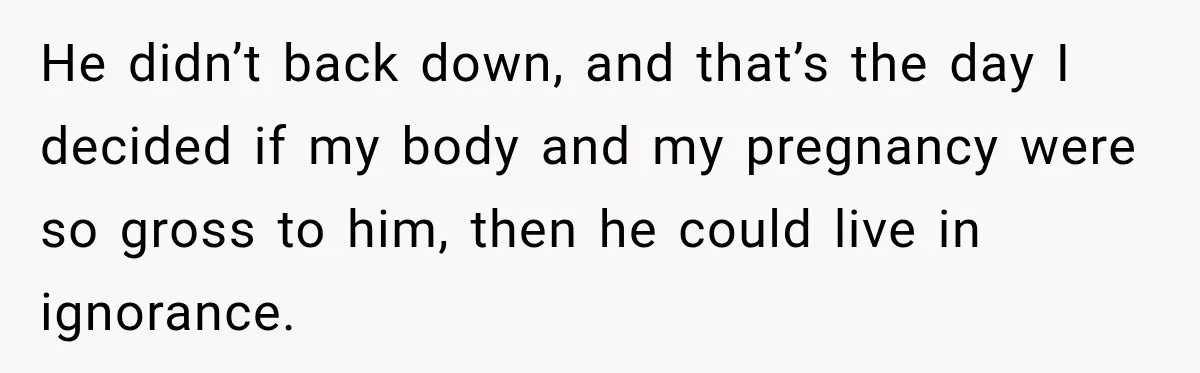 He didn’t back down, and that’s the day I decided if my body and my pregnancy were so gross to him, then he could live in ignorance.