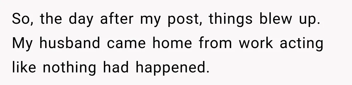 So, the day after my post, things blew up. My husband came home from work acting like nothing had happened.