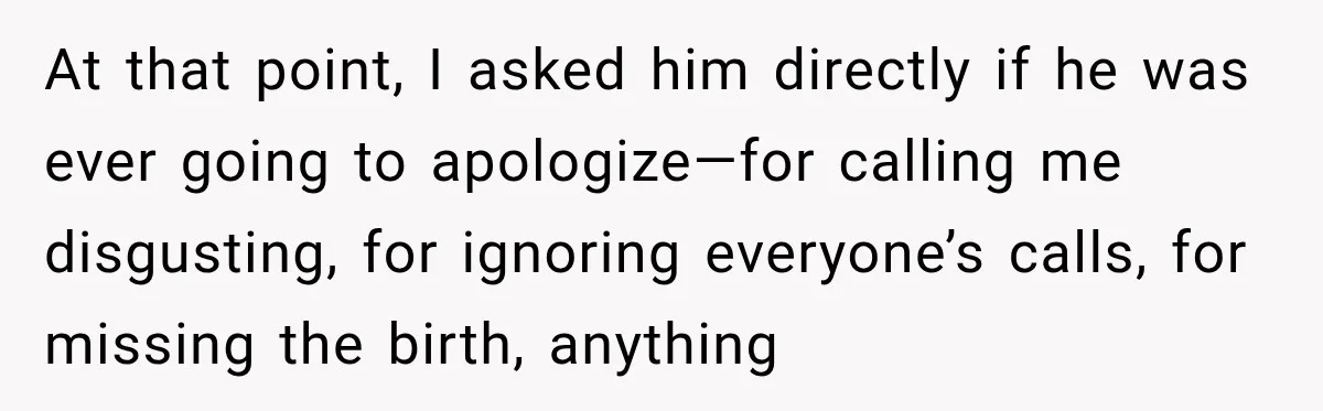 At that point, I asked him directly if he was ever going to apologize—for calling me disgusting, for ignoring everyone’s calls, for missing the birth, anything