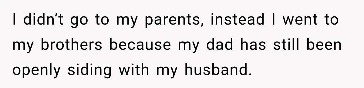 I didn’t go to my parents, instead I went to my brothers because my dad has still been openly siding with my husband.