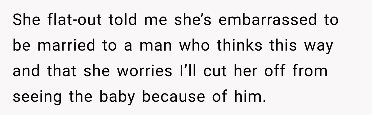 She flat-out told me she’s embarrassed to be married to a man who thinks this way and that she worries I’ll cut her off from seeing the baby because of...