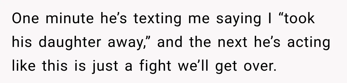 One minute he’s texting me saying I “took his daughter away,” and the next he’s acting like this is just a fight we’ll get over.