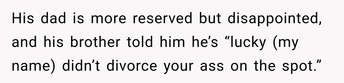 His dad is more reserved but disappointed, and his brother told him he’s “lucky (my name) didn’t divorce your ass on the spot.”