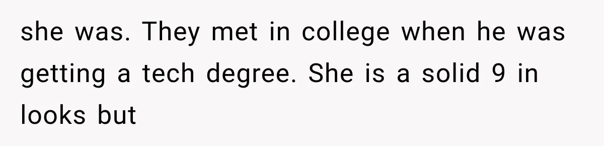 she was. They met in college when he was getting a tech degree. She is a solid 9 in looks but