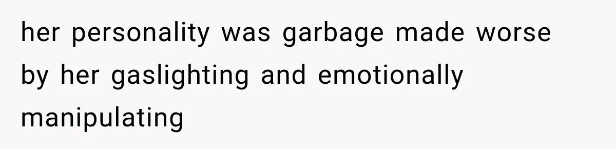 her personality was garbage made worse by her gaslighting and emotionally manipulating