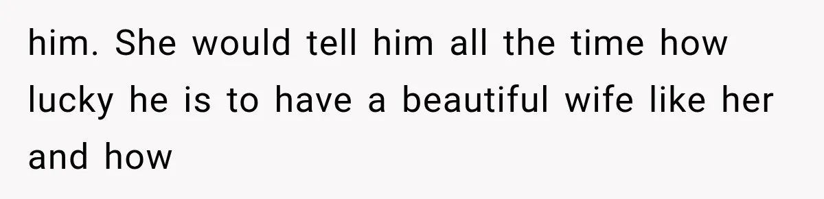 him. She would tell him all the time how lucky he is to have a beautiful wife like her and how