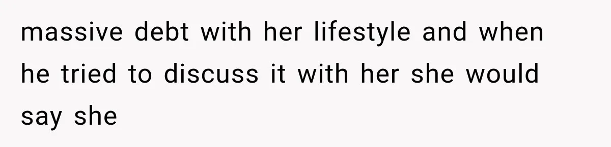 massive debt with her lifestyle and when he tried to discuss it with her she would say she