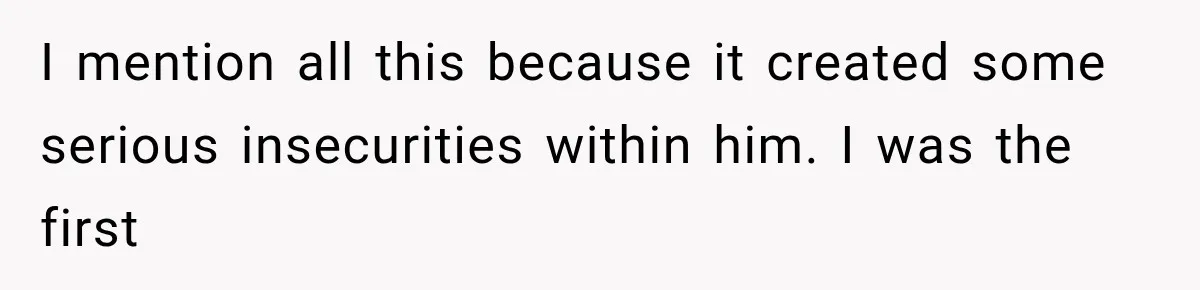 I mention all this because it created some serious insecurities within him. I was the first