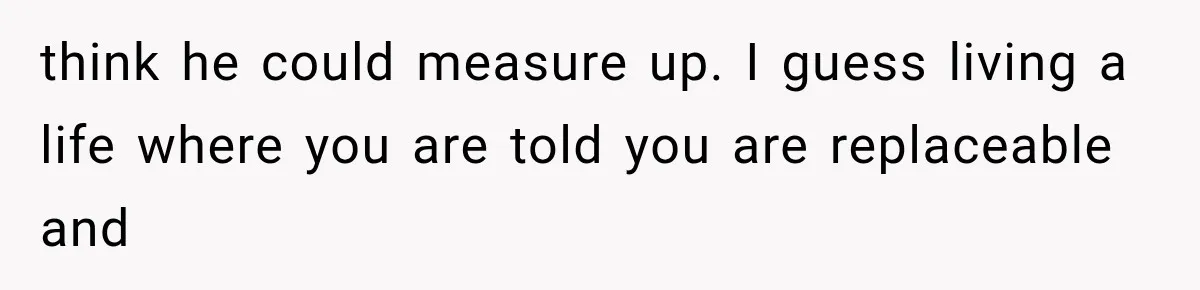 think he could measure up. I guess living a life where you are told you are replaceable and