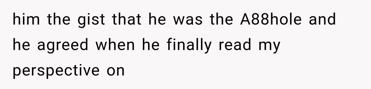 him the gist that he was the A88hole and he agreed when he finally read my perspective on