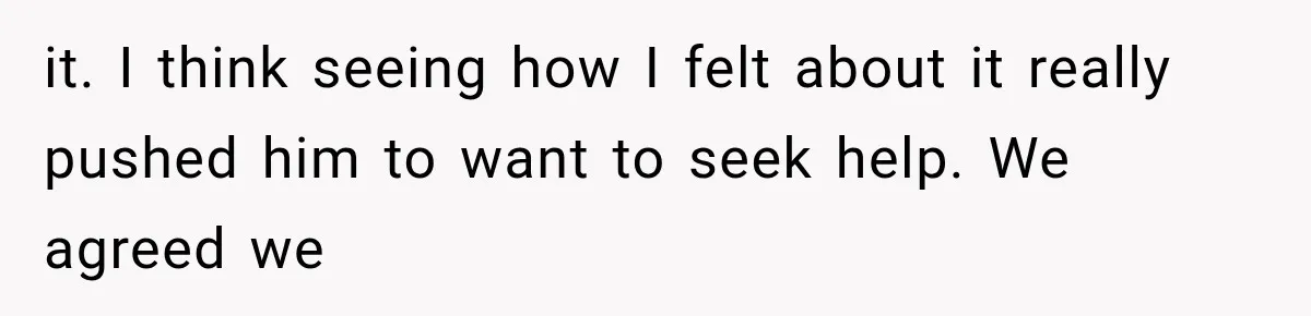 it. I think seeing how I felt about it really pushed him to want to seek help. We agreed we