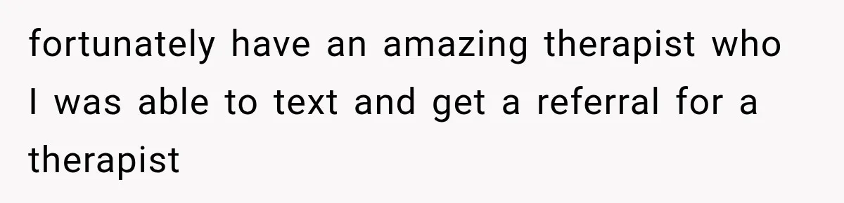 fortunately have an amazing therapist who I was able to text and get a referral for a therapist