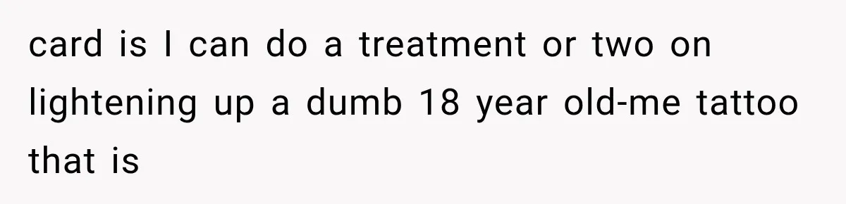 card is I can do a treatment or two on lightening up a dumb 18 year old-me tattoo that is