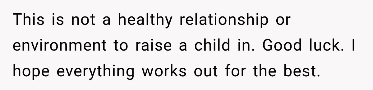 This is not a healthy relationship or environment to raise a child in. Good luck. I hope everything works out for the best.