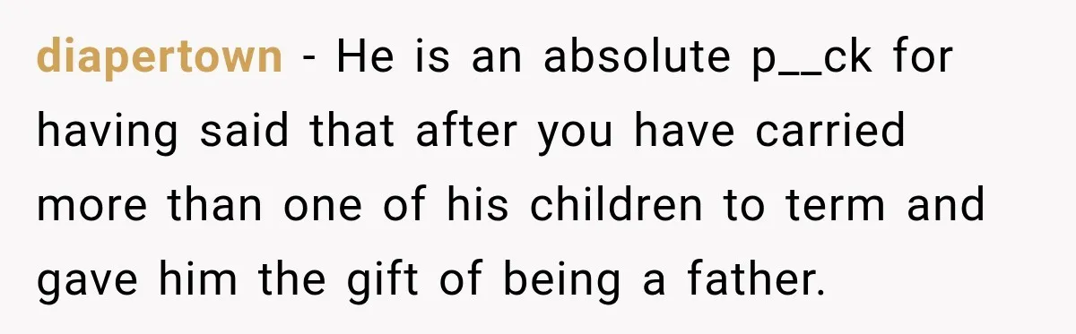 diapertown − He is an absolute p__ck for having said that after you have carried more than one of his children to term and gave him the gift of being...