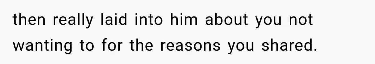 then really laid into him about you not wanting to for the reasons you shared.