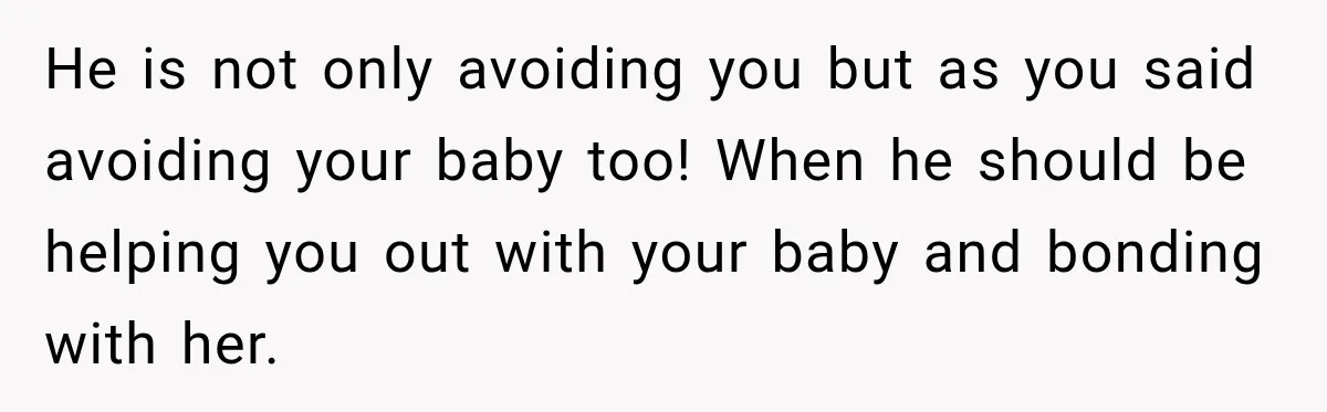 He is not only avoiding you but as you said avoiding your baby too! When he should be helping you out with your baby and bonding with her.