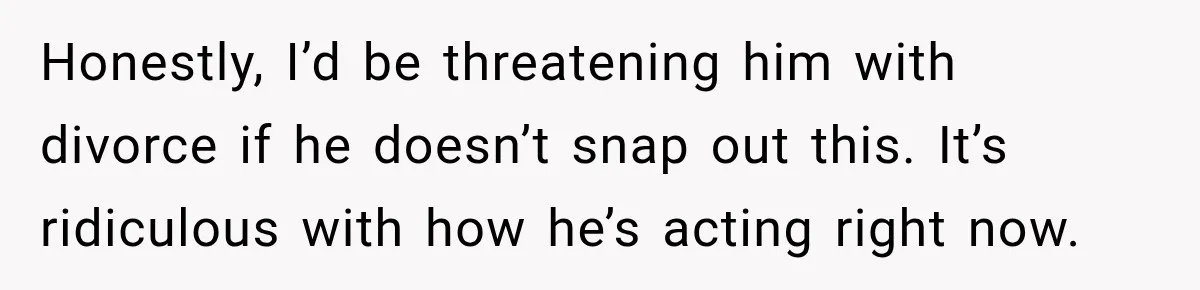 Honestly, I’d be threatening him with divorce if he doesn’t snap out this. It’s ridiculous with how he’s acting right now.