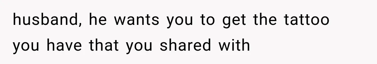 husband, he wants you to get the tattoo you have that you shared with