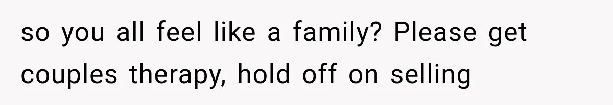 so you all feel like a family? Please get couples therapy, hold off on selling