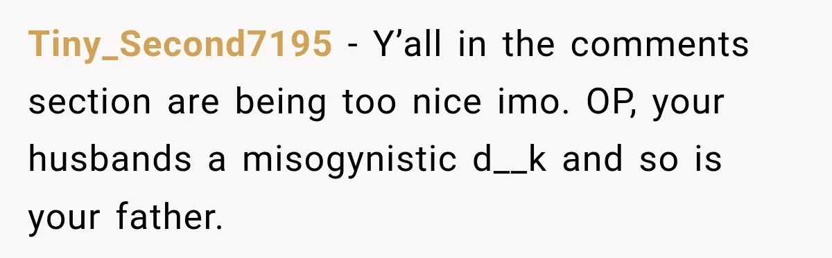 Tiny_Second7195 − Y’all in the comments section are being too nice imo. OP, your husbands a misogynistic d__k and so is your father.