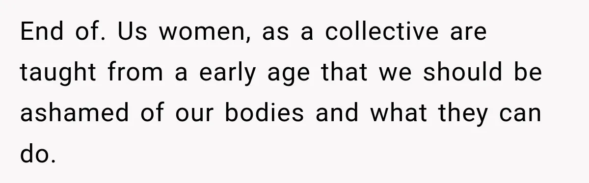 End of. Us women, as a collective are taught from a early age that we should be ashamed of our bodies and what they can do.