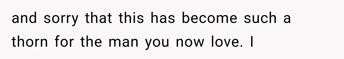and sorry that this has become such a thorn for the man you now love. I