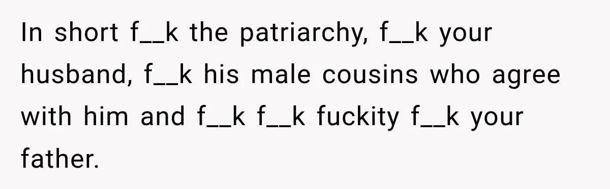 In short f__k the patriarchy, f__k your husband, f__k his male cousins who agree with him and f__k f__k fuckity f__k your father.