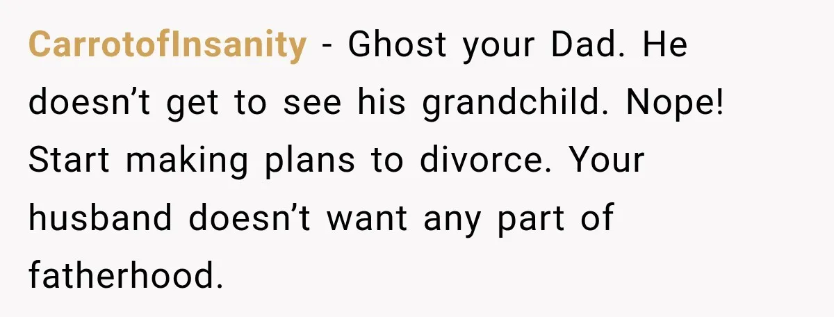CarrotofInsanity − Ghost your Dad. He doesn’t get to see his grandchild. Nope! Start making plans to divorce. Your husband doesn’t want any part of fatherhood.