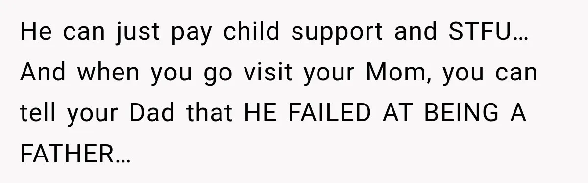 He can just pay child support and STFU… And when you go visit your Mom, you can tell your Dad that HE FAILED AT BEING A FATHER…