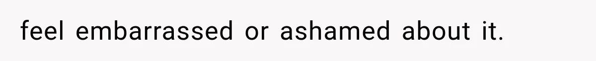 feel embarrassed or ashamed about it.
