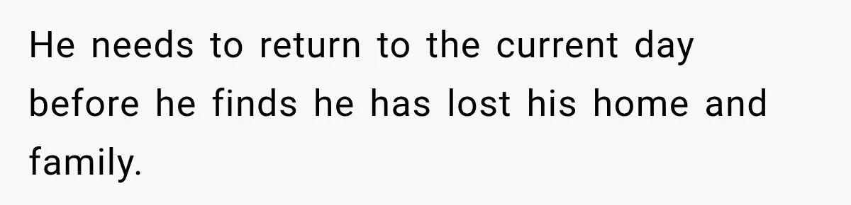 He needs to return to the current day before he finds he has lost his home and family.