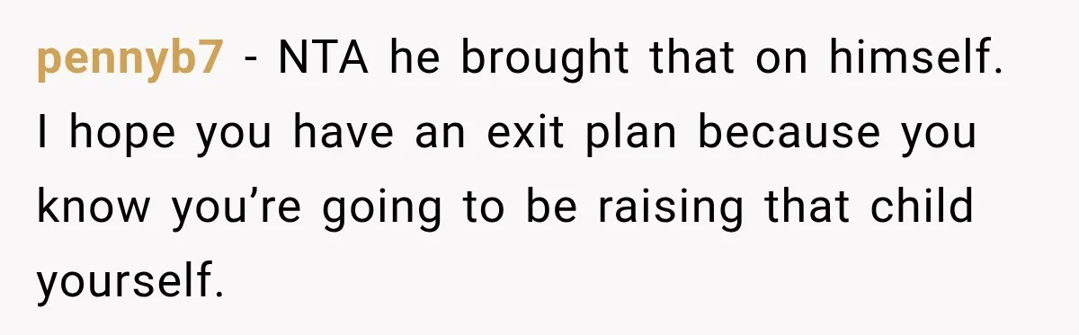 pennyb7 − NTA he brought that on himself. I hope you have an exit plan because you know you’re going to be raising that child yourself.