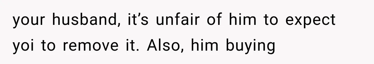 your husband, it’s unfair of him to expect yoi to remove it. Also, him buying