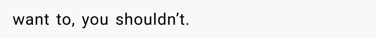 want to, you shouldn’t.