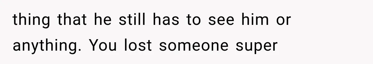 thing that he still has to see him or anything. You lost someone super