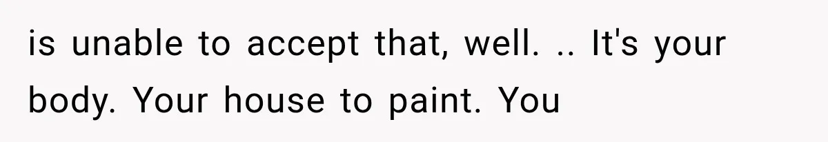 is unable to accept that, well. .. It's your body. Your house to paint. You