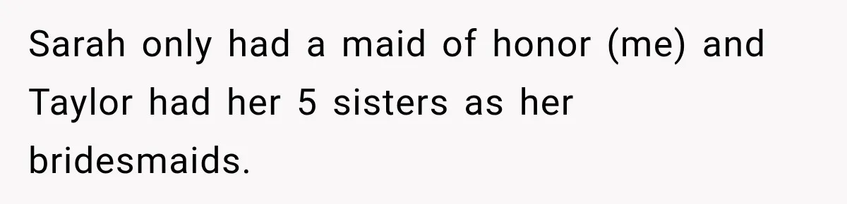 Sarah only had a maid of honor (me) and Taylor had her 5 sisters as her bridesmaids.