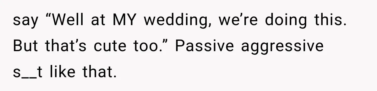 say “Well at MY wedding, we’re doing this. But that’s cute too.” Passive aggressive s__t like that.