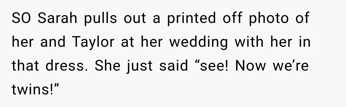 SO Sarah pulls out a printed off photo of her and Taylor at her wedding with her in that dress. She just said “see! Now we’re twins!”